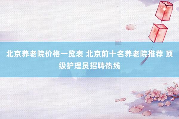 北京养老院价格一览表 北京前十名养老院推荐 顶级护理员招聘热线