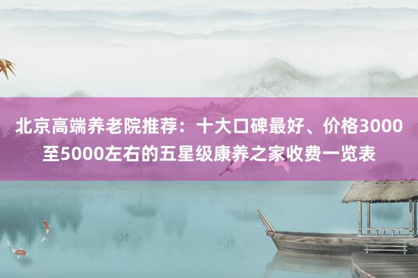 北京高端养老院推荐:十大口碑最好、价格3000至5000左右的五星级康养之家收费一览表