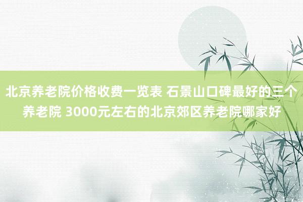 北京养老院价格收费一览表 石景山口碑最好的三个养老院 3000元左右的北京郊区养老院哪家好