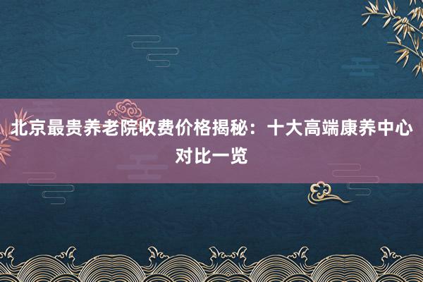 北京最贵养老院收费价格揭秘:十大高端康养中心对比一览