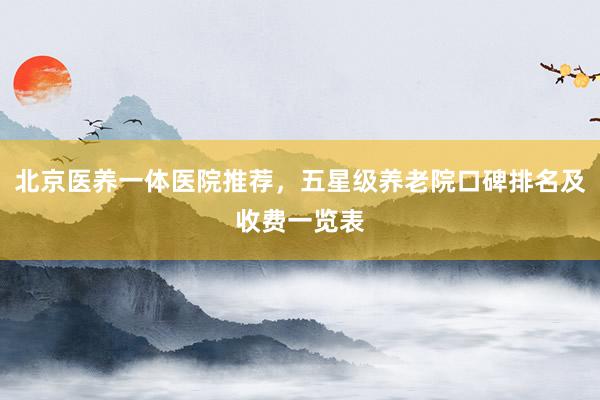 北京医养一体医院推荐,五星级养老院口碑排名及收费一览表