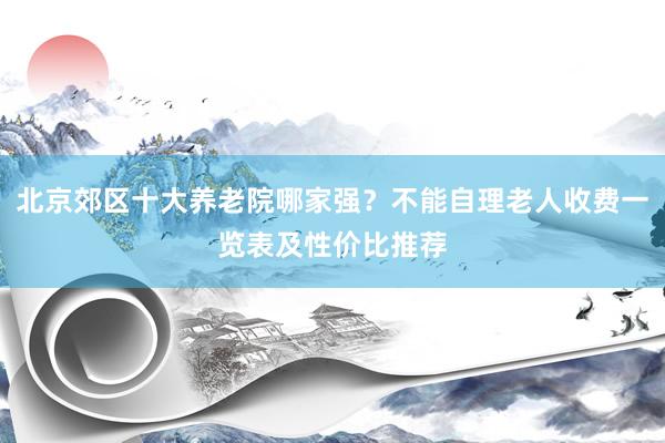 北京郊区十大养老院哪家强？不能自理老人收费一览表及性价比推荐