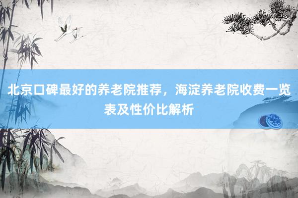 北京口碑最好的养老院推荐，海淀养老院收费一览表及性价比解析