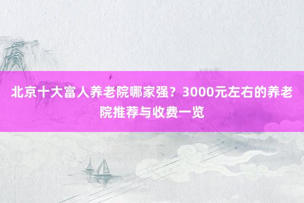 北京十大富人养老院哪家强？3000元左右的养老院推荐与收费一览