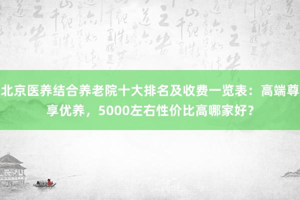 北京医养结合养老院十大排名及收费一览表：高端尊享优养，5000左右性价比高哪家好？