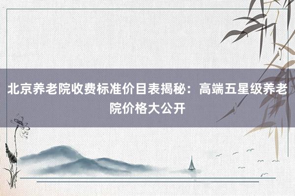 北京养老院收费标准价目表揭秘:高端五星级养老院价格大公开
