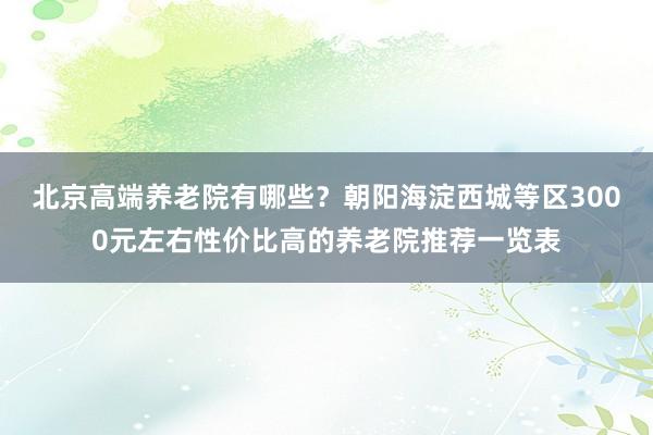 北京高端养老院有哪些?朝阳海淀西城等区3000元左右性价比高的养老院推荐一览表