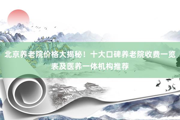 北京养老院价格大揭秘!十大口碑养老院收费一览表及医养一体机构推荐