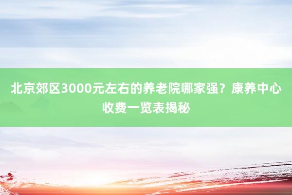 北京郊区3000元左右的养老院哪家强?康养中心收费一览表揭秘