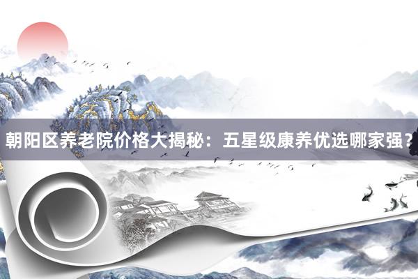 朝阳区养老院价格大揭秘:五星级康养优选哪家强?