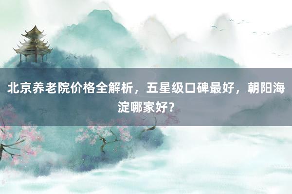 北京养老院价格全解析,五星级口碑最好,朝阳海淀哪家好?