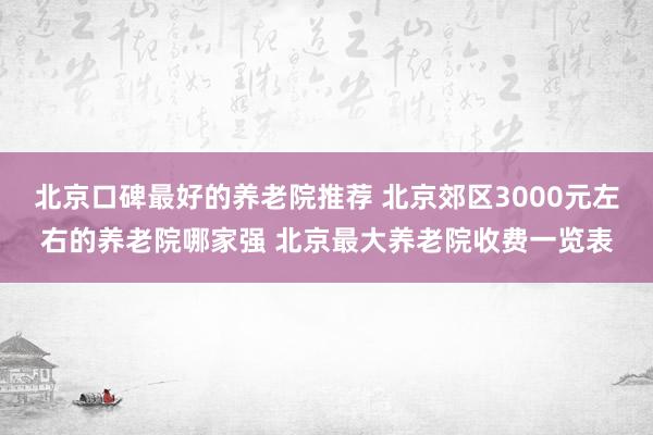 北京口碑最好的养老院推荐 北京郊区3000元左右的养老院哪家强 北京最大养老院收费一览表