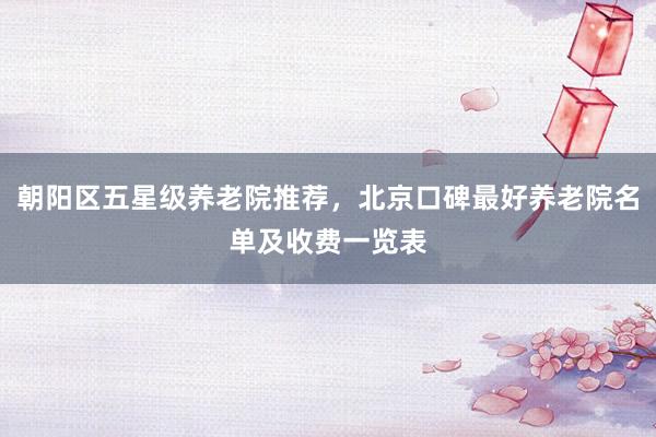 朝阳区五星级养老院推荐,北京口碑最好养老院名单及收费一览表