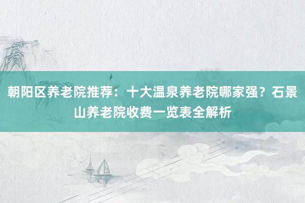 朝阳区养老院推荐:十大温泉养老院哪家强?石景山养老院收费一览表全解析