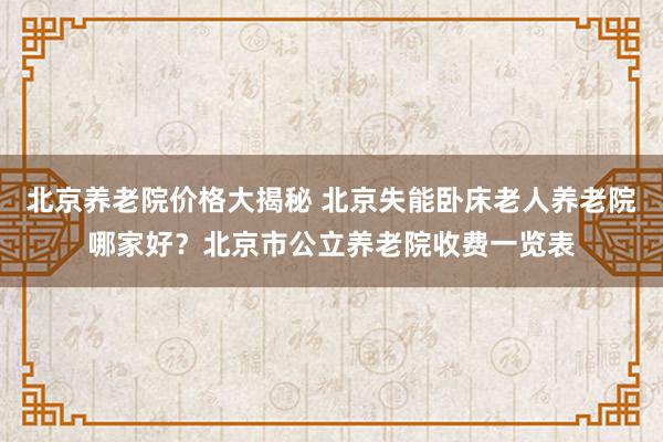 北京养老院价格大揭秘 北京失能卧床老人养老院哪家好？北京市公立养老院收费一览表