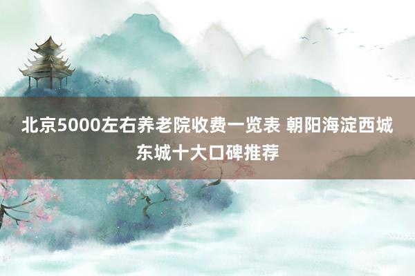 北京5000左右养老院收费一览表 朝阳海淀西城东城十大口碑推荐