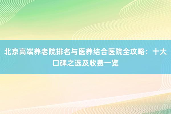 北京高端养老院排名与医养结合医院全攻略:十大口碑之选及收费一览
