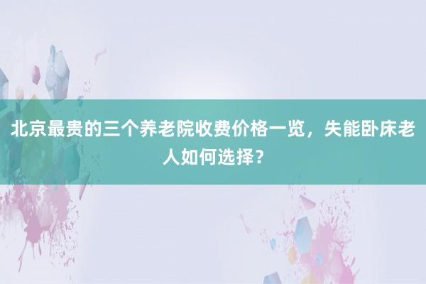 北京最贵的三个养老院收费价格一览，失能卧床老人如何选择？