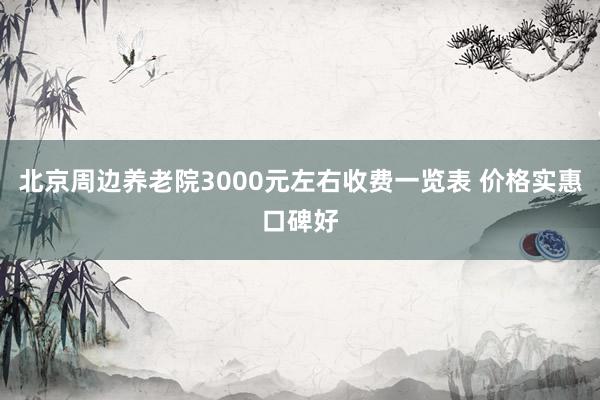 北京周边养老院3000元左右收费一览表 价格实惠口碑好