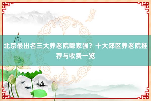 北京最出名三大养老院哪家强?十大郊区养老院推荐与收费一览
