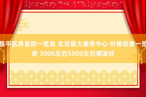 昌平区养老院一览表 北京最大康养中心 价格收费一览表 3000左右5000左右哪家好