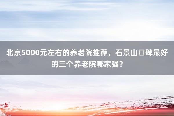 北京5000元左右的养老院推荐，石景山口碑最好的三个养老院哪家强？