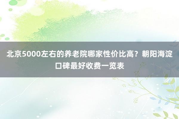 北京5000左右的养老院哪家性价比高?朝阳海淀口碑最好收费一览表