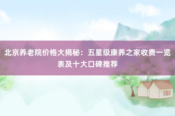 北京养老院价格大揭秘：五星级康养之家收费一览表及十大口碑推荐