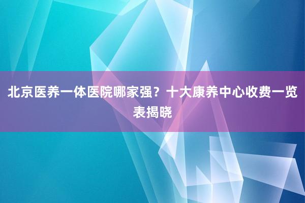 北京医养一体医院哪家强?十大康养中心收费一览表揭晓