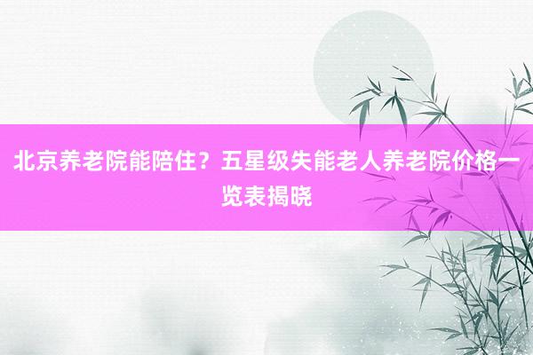 北京养老院能陪住？五星级失能老人养老院价格一览表揭晓