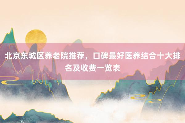 北京东城区养老院推荐,口碑最好医养结合十大排名及收费一览表