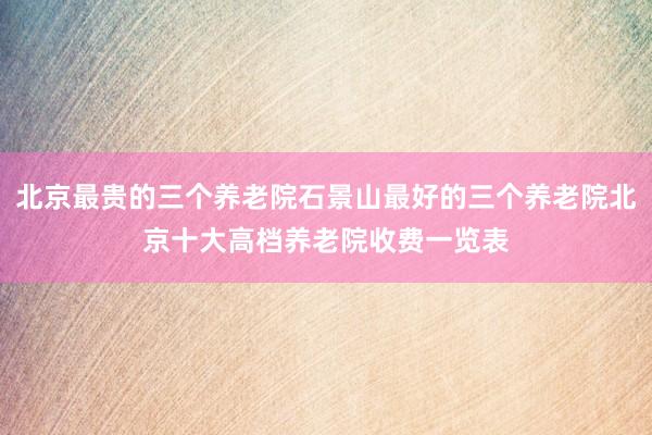 北京最贵的三个养老院石景山最好的三个养老院北京十大高档养老院收费一览表