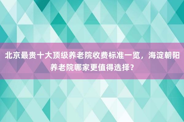 北京最贵十大顶级养老院收费标准一览,海淀朝阳养老院哪家更值得选择?