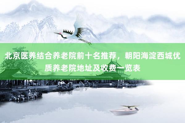 北京医养结合养老院前十名推荐,朝阳海淀西城优质养老院地址及收费一览表
