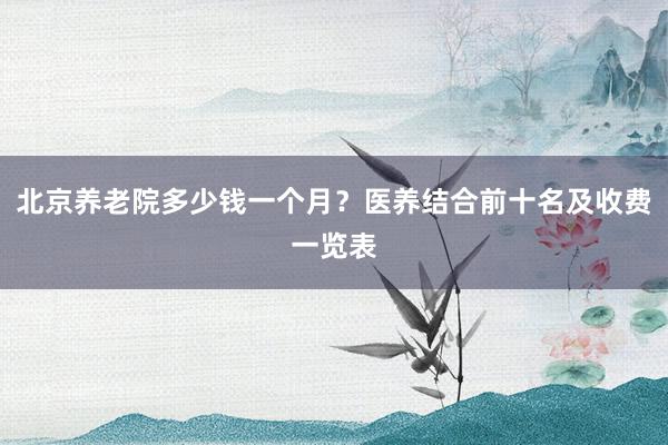 北京养老院多少钱一个月?医养结合前十名及收费一览表