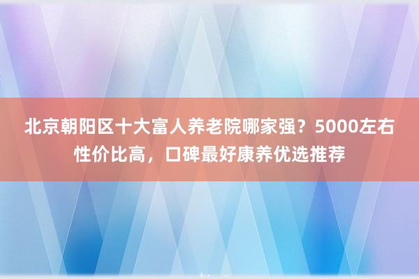 北京朝阳区十大富人养老院哪家强?5000左右性价比高,口碑最好康养优选推荐
