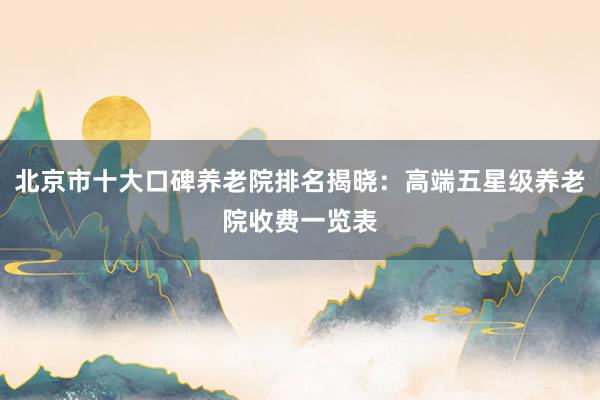 北京市十大口碑养老院排名揭晓:高端五星级养老院收费一览表