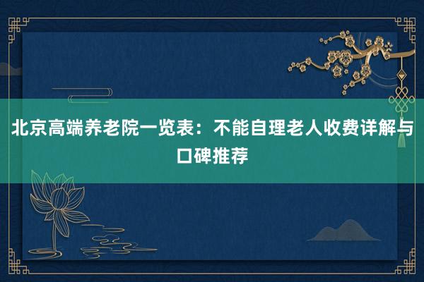 北京高端养老院一览表:不能自理老人收费详解与口碑推荐