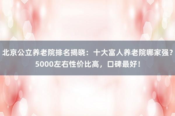北京公立养老院排名揭晓:十大富人养老院哪家强?5000左右性价比高,口碑最好!