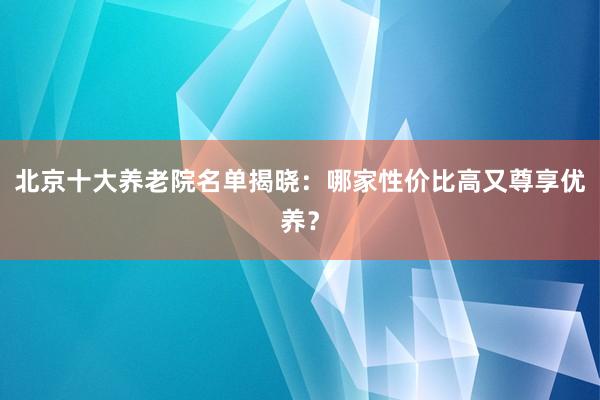 北京十大养老院名单揭晓:哪家性价比高又尊享优养?