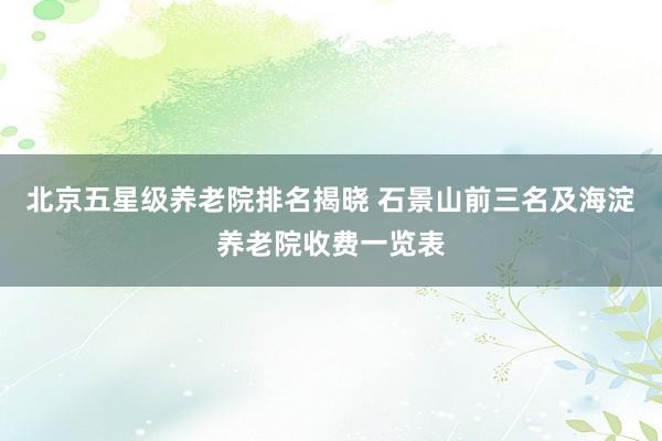 北京五星级养老院排名揭晓 石景山前三名及海淀养老院收费一览表