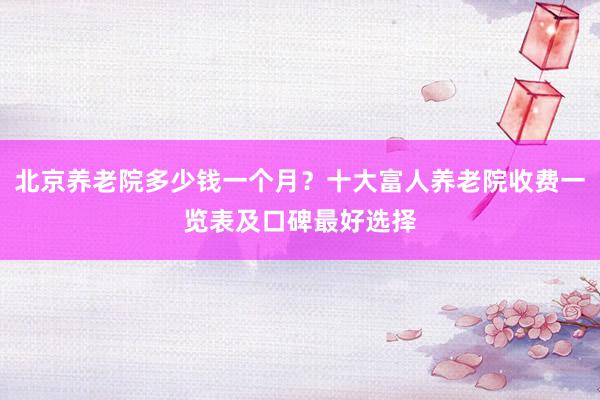 北京养老院多少钱一个月?十大富人养老院收费一览表及口碑最好选择
