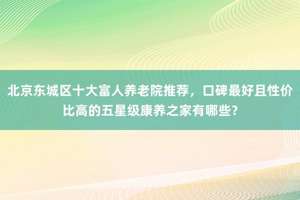 北京东城区十大富人养老院推荐,口碑最好且性价比高的五星级康养之家有哪些?