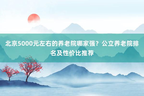 北京5000元左右的养老院哪家强?公立养老院排名及性价比推荐