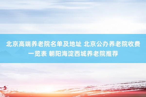 北京高端养老院名单及地址 北京公办养老院收费一览表 朝阳海淀西城养老院推荐