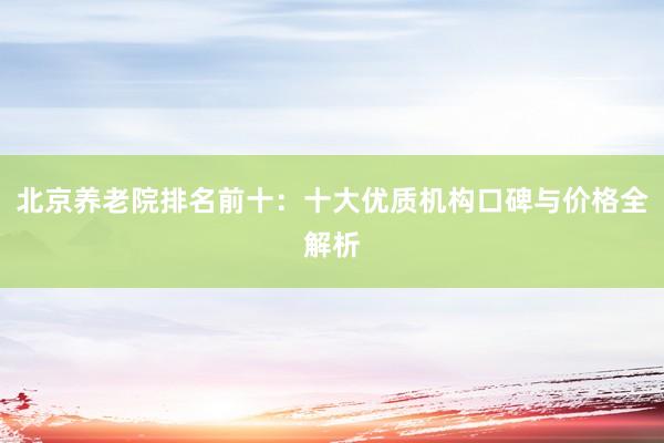 北京养老院排名前十:十大优质机构口碑与价格全解析