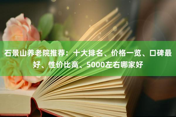 石景山养老院推荐：十大排名、价格一览、口碑最好、性价比高、5000左右哪家好