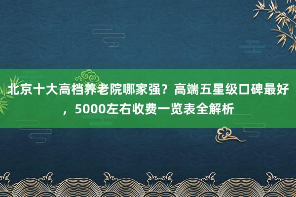 北京十大高档养老院哪家强?高端五星级口碑最好,5000左右收费一览表全解析