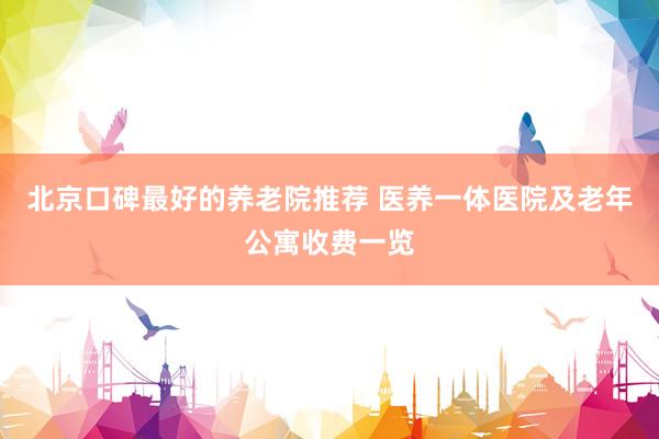 北京口碑最好的养老院推荐 医养一体医院及老年公寓收费一览