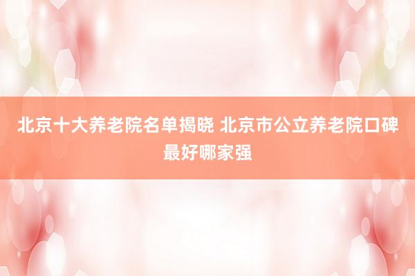 北京十大养老院名单揭晓 北京市公立养老院口碑最好哪家强